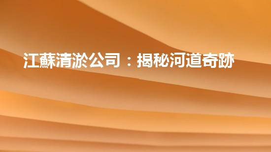 江蘇清淤公司：揭秘河道奇跡！一探淤泥背后的秘密，你所不知道的清淤技術(shù)真相！